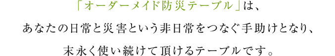 「オーダーメイド防災テーブル」は、あなたの日常と災害という非日常をつなぐ手助けとなり、末永く使い続けて頂けるテーブルです。