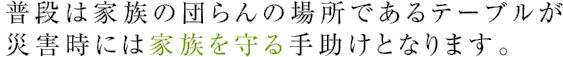 普段は家族の団らんの場所であるテーブルが災害時には家族を守る手助けとなります。