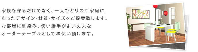 家族を守るだけでなく、一人ひとりのご家庭にあったデザイン・材質・サイズをご提案致します。お部屋に馴染み、使い勝手がよい丈夫なオーダーテーブルとしてお使い頂けます。